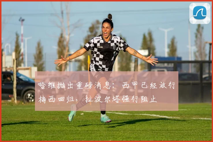 哈维抛出重磅消息：西甲已经放行梅西回归，拉波尔塔强行阻止