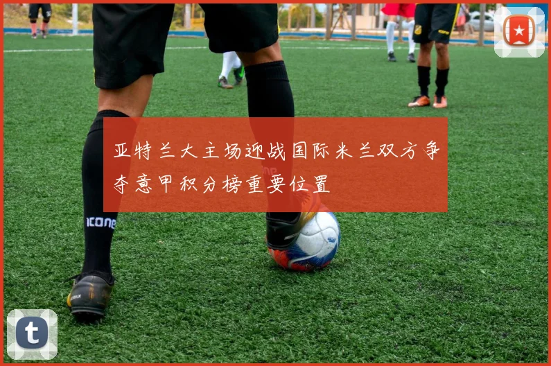 亚特兰大主场迎战国际米兰双方争夺意甲积分榜重要位置