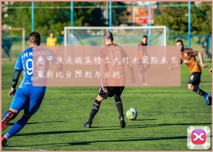 意甲焦点战亚特兰大对决国际米兰最新比分预测与分析