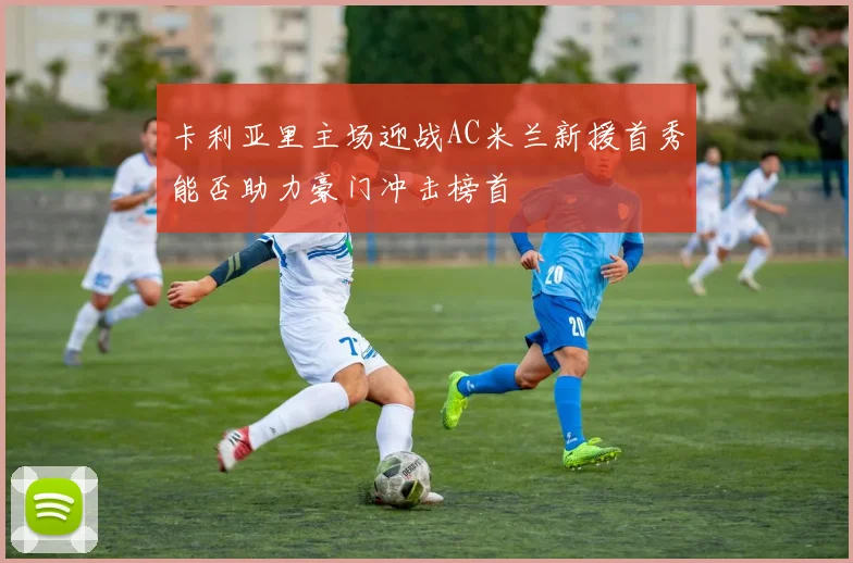 卡利亚里主场迎战AC米兰新援首秀能否助力豪门冲击榜首
