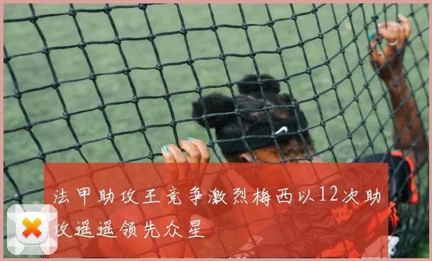 法甲助攻王竞争激烈梅西以12次助攻遥遥领先众星